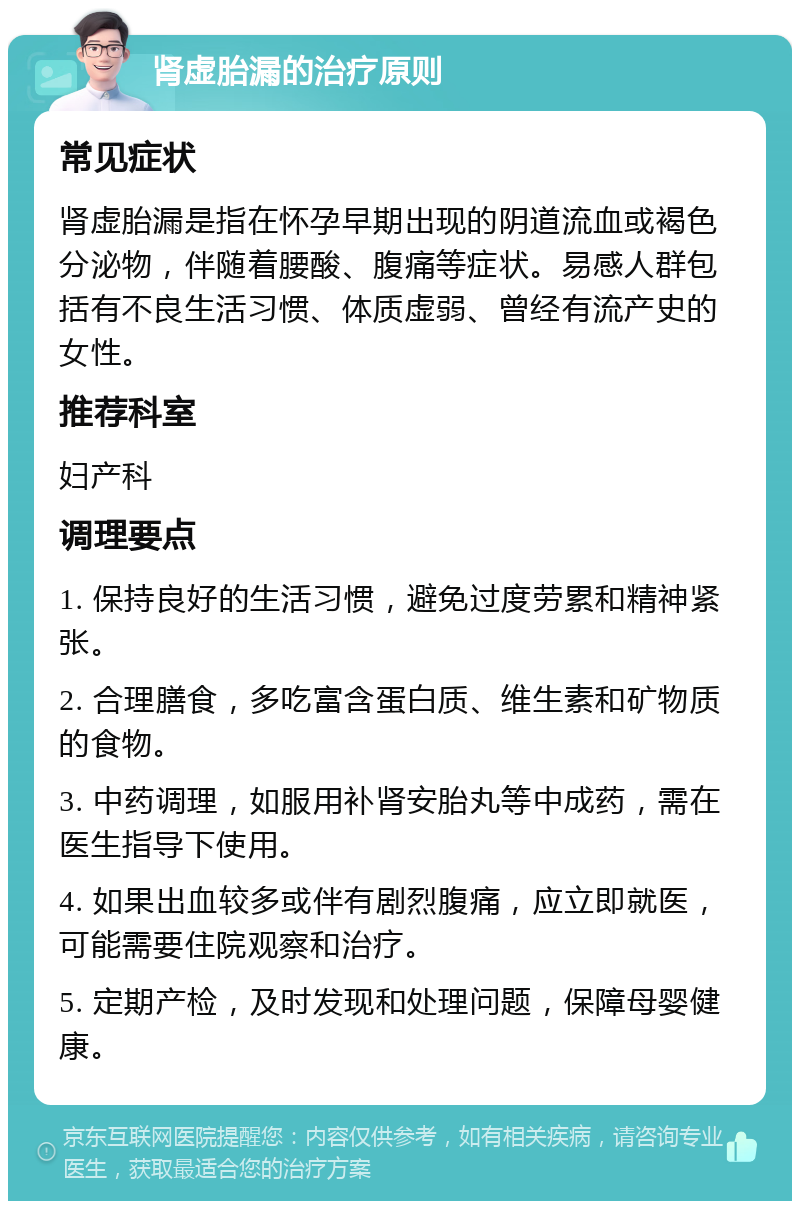 肾虚胎漏的治疗原则 常见症状 肾虚胎漏是指在怀孕早期出现的阴道流血或褐色分泌物，伴随着腰酸、腹痛等症状。易感人群包括有不良生活习惯、体质虚弱、曾经有流产史的女性。 推荐科室 妇产科 调理要点 1. 保持良好的生活习惯，避免过度劳累和精神紧张。 2. 合理膳食，多吃富含蛋白质、维生素和矿物质的食物。 3. 中药调理，如服用补肾安胎丸等中成药，需在医生指导下使用。 4. 如果出血较多或伴有剧烈腹痛，应立即就医，可能需要住院观察和治疗。 5. 定期产检，及时发现和处理问题，保障母婴健康。