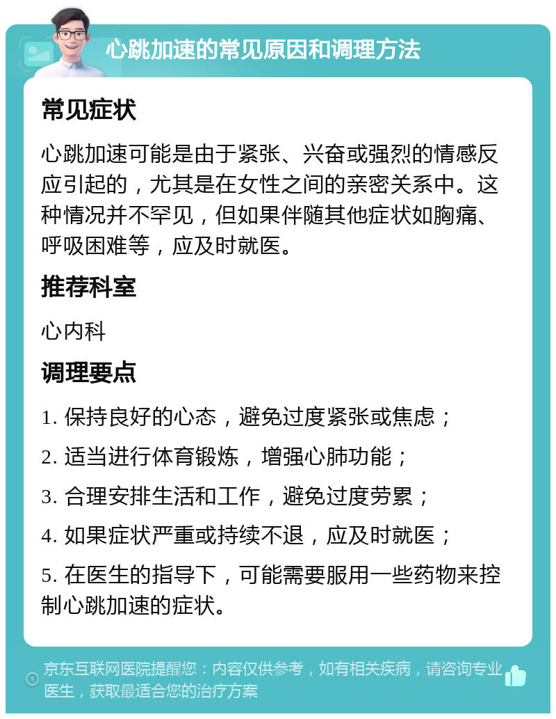 心跳加速的常见原因和调理方法 常见症状 心跳加速可能是由于紧张、兴奋或强烈的情感反应引起的，尤其是在女性之间的亲密关系中。这种情况并不罕见，但如果伴随其他症状如胸痛、呼吸困难等，应及时就医。 推荐科室 心内科 调理要点 1. 保持良好的心态，避免过度紧张或焦虑； 2. 适当进行体育锻炼，增强心肺功能； 3. 合理安排生活和工作，避免过度劳累； 4. 如果症状严重或持续不退，应及时就医； 5. 在医生的指导下，可能需要服用一些药物来控制心跳加速的症状。