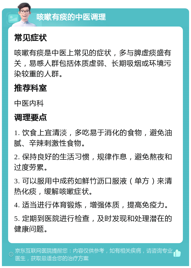 咳嗽有痰的中医调理 常见症状 咳嗽有痰是中医上常见的症状，多与脾虚痰盛有关，易感人群包括体质虚弱、长期吸烟或环境污染较重的人群。 推荐科室 中医内科 调理要点 1. 饮食上宜清淡，多吃易于消化的食物，避免油腻、辛辣刺激性食物。 2. 保持良好的生活习惯，规律作息，避免熬夜和过度劳累。 3. 可以服用中成药如鲜竹沥口服液（单方）来清热化痰，缓解咳嗽症状。 4. 适当进行体育锻炼，增强体质，提高免疫力。 5. 定期到医院进行检查，及时发现和处理潜在的健康问题。