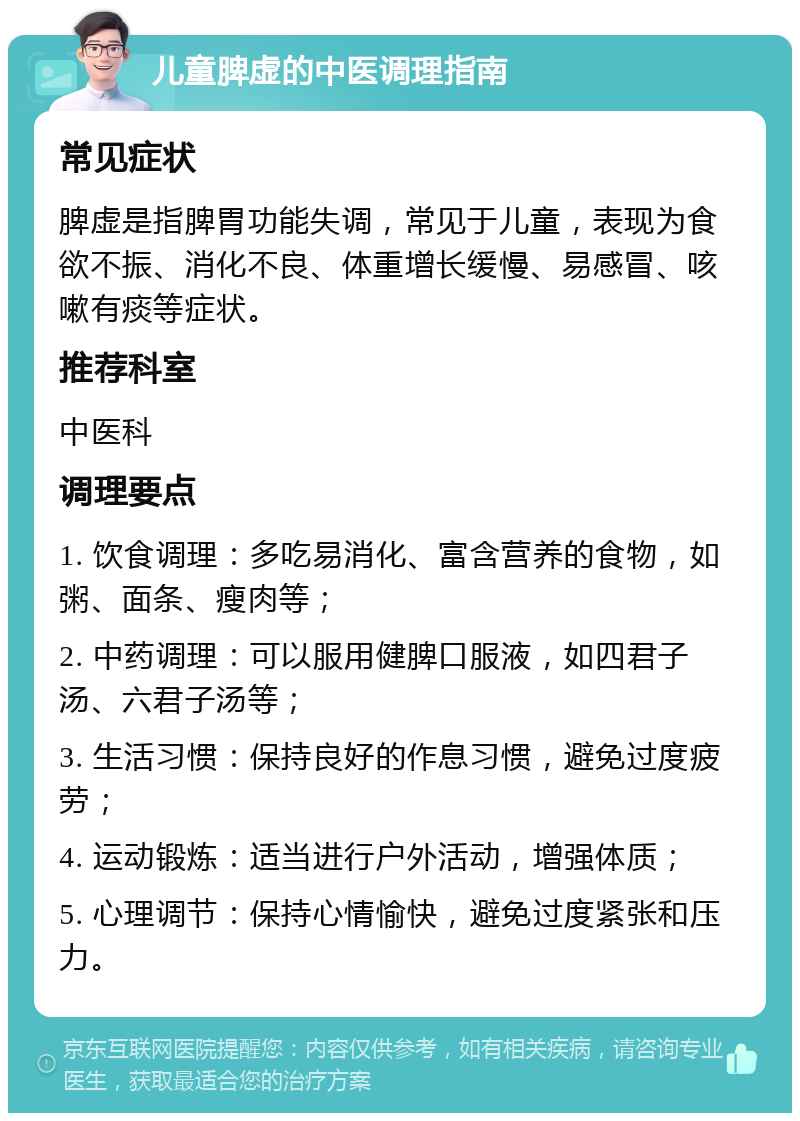 儿童脾虚的中医调理指南 常见症状 脾虚是指脾胃功能失调，常见于儿童，表现为食欲不振、消化不良、体重增长缓慢、易感冒、咳嗽有痰等症状。 推荐科室 中医科 调理要点 1. 饮食调理：多吃易消化、富含营养的食物，如粥、面条、瘦肉等； 2. 中药调理：可以服用健脾口服液，如四君子汤、六君子汤等； 3. 生活习惯：保持良好的作息习惯，避免过度疲劳； 4. 运动锻炼：适当进行户外活动，增强体质； 5. 心理调节：保持心情愉快，避免过度紧张和压力。