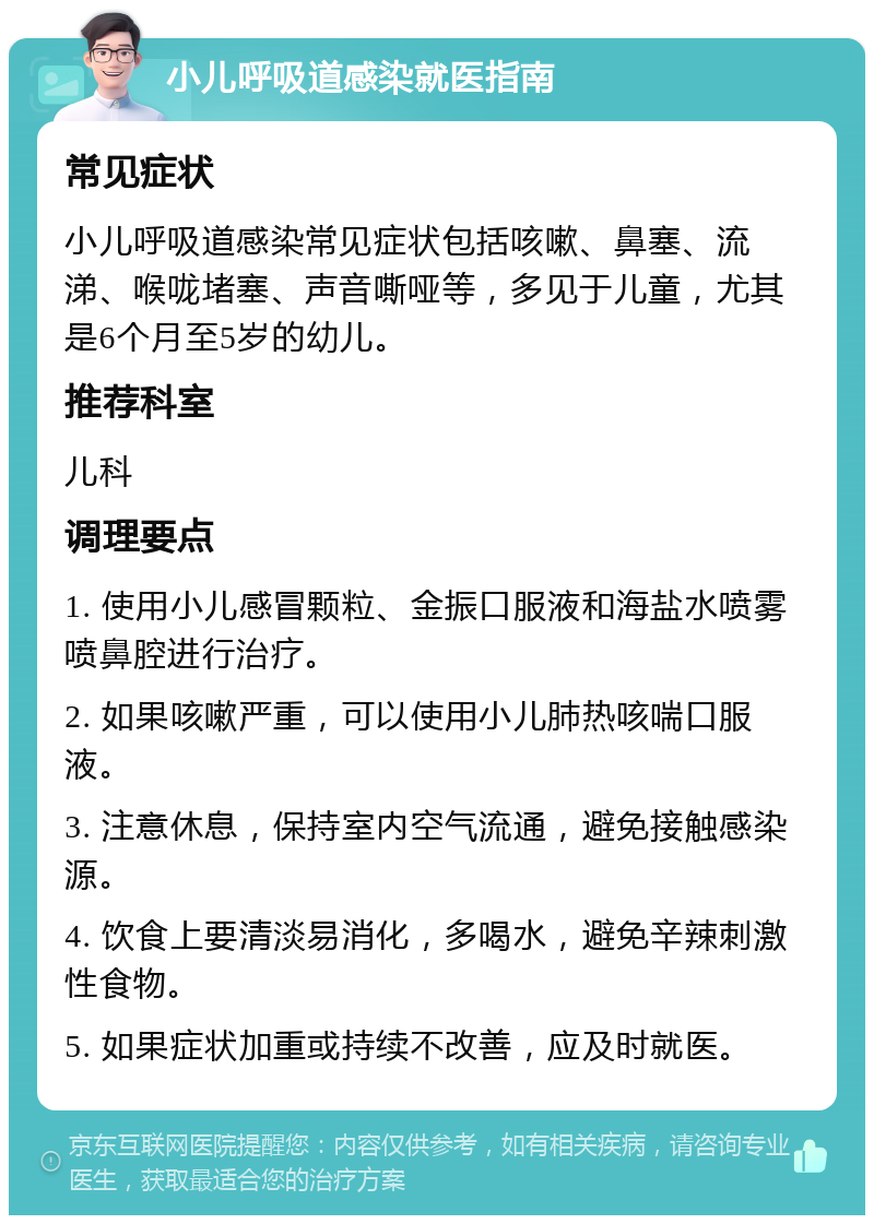 小儿呼吸道感染就医指南 常见症状 小儿呼吸道感染常见症状包括咳嗽、鼻塞、流涕、喉咙堵塞、声音嘶哑等，多见于儿童，尤其是6个月至5岁的幼儿。 推荐科室 儿科 调理要点 1. 使用小儿感冒颗粒、金振口服液和海盐水喷雾喷鼻腔进行治疗。 2. 如果咳嗽严重，可以使用小儿肺热咳喘口服液。 3. 注意休息，保持室内空气流通，避免接触感染源。 4. 饮食上要清淡易消化，多喝水，避免辛辣刺激性食物。 5. 如果症状加重或持续不改善，应及时就医。