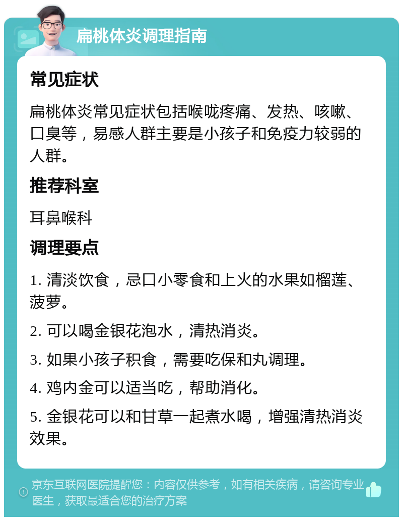 扁桃体炎调理指南 常见症状 扁桃体炎常见症状包括喉咙疼痛、发热、咳嗽、口臭等，易感人群主要是小孩子和免疫力较弱的人群。 推荐科室 耳鼻喉科 调理要点 1. 清淡饮食，忌口小零食和上火的水果如榴莲、菠萝。 2. 可以喝金银花泡水，清热消炎。 3. 如果小孩子积食，需要吃保和丸调理。 4. 鸡内金可以适当吃，帮助消化。 5. 金银花可以和甘草一起煮水喝，增强清热消炎效果。