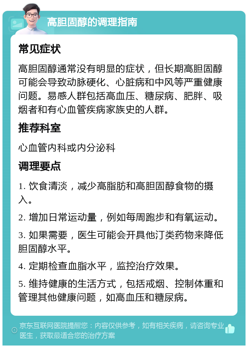 高胆固醇的调理指南 常见症状 高胆固醇通常没有明显的症状，但长期高胆固醇可能会导致动脉硬化、心脏病和中风等严重健康问题。易感人群包括高血压、糖尿病、肥胖、吸烟者和有心血管疾病家族史的人群。 推荐科室 心血管内科或内分泌科 调理要点 1. 饮食清淡，减少高脂肪和高胆固醇食物的摄入。 2. 增加日常运动量，例如每周跑步和有氧运动。 3. 如果需要，医生可能会开具他汀类药物来降低胆固醇水平。 4. 定期检查血脂水平，监控治疗效果。 5. 维持健康的生活方式，包括戒烟、控制体重和管理其他健康问题，如高血压和糖尿病。