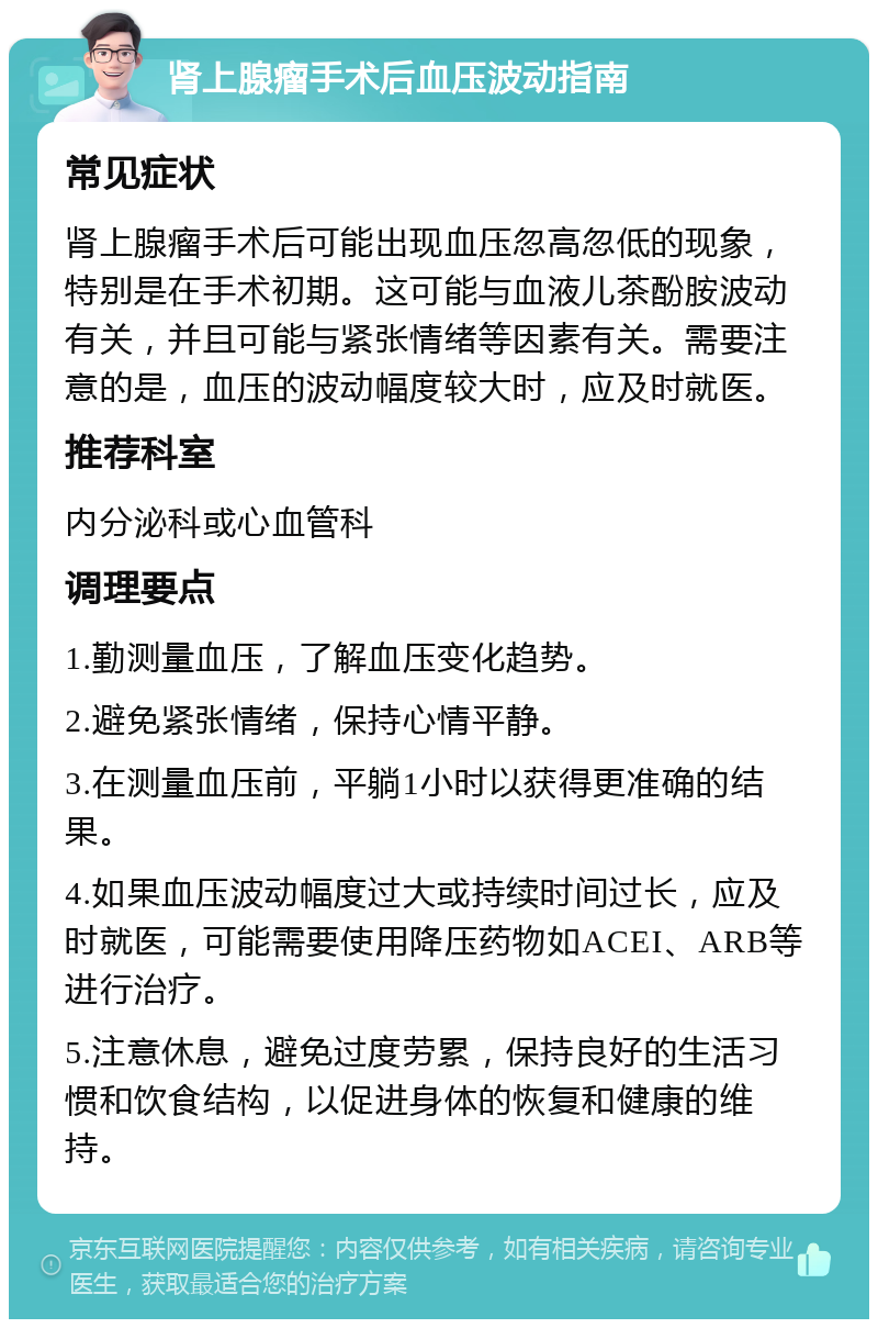 肾上腺瘤手术后血压波动指南 常见症状 肾上腺瘤手术后可能出现血压忽高忽低的现象，特别是在手术初期。这可能与血液儿茶酚胺波动有关，并且可能与紧张情绪等因素有关。需要注意的是，血压的波动幅度较大时，应及时就医。 推荐科室 内分泌科或心血管科 调理要点 1.勤测量血压，了解血压变化趋势。 2.避免紧张情绪，保持心情平静。 3.在测量血压前，平躺1小时以获得更准确的结果。 4.如果血压波动幅度过大或持续时间过长，应及时就医，可能需要使用降压药物如ACEI、ARB等进行治疗。 5.注意休息，避免过度劳累，保持良好的生活习惯和饮食结构，以促进身体的恢复和健康的维持。