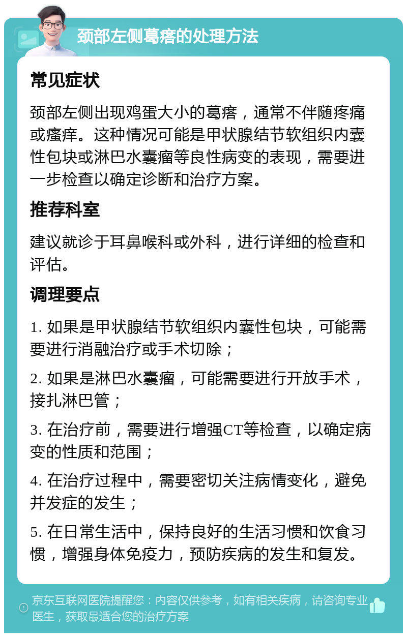 颈部左侧葛瘩的处理方法 常见症状 颈部左侧出现鸡蛋大小的葛瘩，通常不伴随疼痛或瘙痒。这种情况可能是甲状腺结节软组织内囊性包块或淋巴水囊瘤等良性病变的表现，需要进一步检查以确定诊断和治疗方案。 推荐科室 建议就诊于耳鼻喉科或外科，进行详细的检查和评估。 调理要点 1. 如果是甲状腺结节软组织内囊性包块，可能需要进行消融治疗或手术切除； 2. 如果是淋巴水囊瘤，可能需要进行开放手术，接扎淋巴管； 3. 在治疗前，需要进行增强CT等检查，以确定病变的性质和范围； 4. 在治疗过程中，需要密切关注病情变化，避免并发症的发生； 5. 在日常生活中，保持良好的生活习惯和饮食习惯，增强身体免疫力，预防疾病的发生和复发。