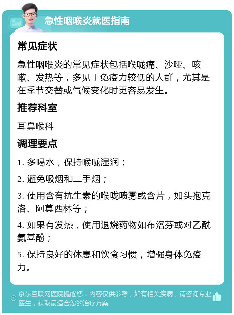 急性咽喉炎就医指南 常见症状 急性咽喉炎的常见症状包括喉咙痛、沙哑、咳嗽、发热等，多见于免疫力较低的人群，尤其是在季节交替或气候变化时更容易发生。 推荐科室 耳鼻喉科 调理要点 1. 多喝水，保持喉咙湿润； 2. 避免吸烟和二手烟； 3. 使用含有抗生素的喉咙喷雾或含片，如头孢克洛、阿莫西林等； 4. 如果有发热，使用退烧药物如布洛芬或对乙酰氨基酚； 5. 保持良好的休息和饮食习惯，增强身体免疫力。