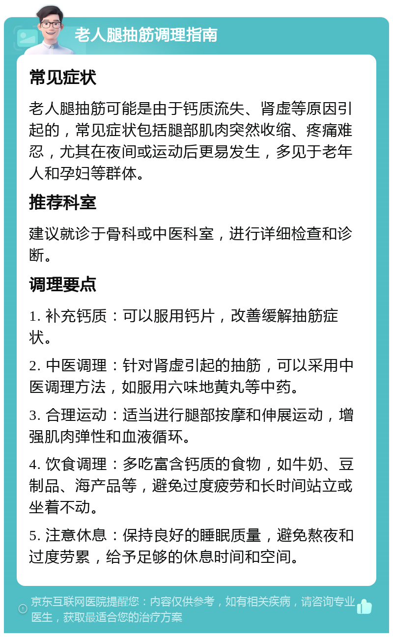 老人腿抽筋调理指南 常见症状 老人腿抽筋可能是由于钙质流失、肾虚等原因引起的，常见症状包括腿部肌肉突然收缩、疼痛难忍，尤其在夜间或运动后更易发生，多见于老年人和孕妇等群体。 推荐科室 建议就诊于骨科或中医科室，进行详细检查和诊断。 调理要点 1. 补充钙质：可以服用钙片，改善缓解抽筋症状。 2. 中医调理：针对肾虚引起的抽筋，可以采用中医调理方法，如服用六味地黄丸等中药。 3. 合理运动：适当进行腿部按摩和伸展运动，增强肌肉弹性和血液循环。 4. 饮食调理：多吃富含钙质的食物，如牛奶、豆制品、海产品等，避免过度疲劳和长时间站立或坐着不动。 5. 注意休息：保持良好的睡眠质量，避免熬夜和过度劳累，给予足够的休息时间和空间。