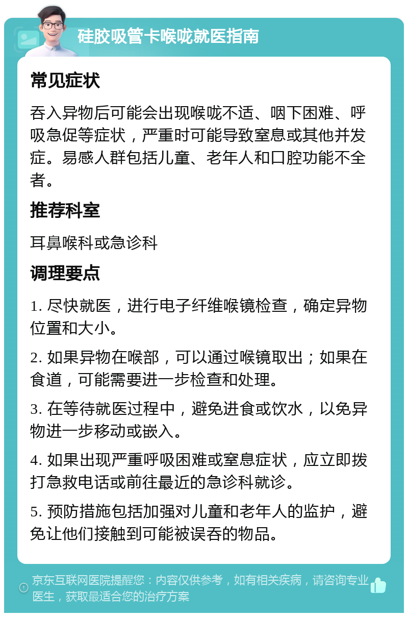 硅胶吸管卡喉咙就医指南 常见症状 吞入异物后可能会出现喉咙不适、咽下困难、呼吸急促等症状，严重时可能导致窒息或其他并发症。易感人群包括儿童、老年人和口腔功能不全者。 推荐科室 耳鼻喉科或急诊科 调理要点 1. 尽快就医，进行电子纤维喉镜检查，确定异物位置和大小。 2. 如果异物在喉部，可以通过喉镜取出；如果在食道，可能需要进一步检查和处理。 3. 在等待就医过程中，避免进食或饮水，以免异物进一步移动或嵌入。 4. 如果出现严重呼吸困难或窒息症状，应立即拨打急救电话或前往最近的急诊科就诊。 5. 预防措施包括加强对儿童和老年人的监护，避免让他们接触到可能被误吞的物品。