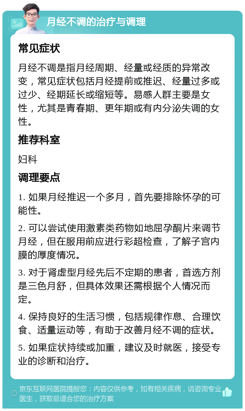 月经不调的治疗与调理 常见症状 月经不调是指月经周期、经量或经质的异常改变，常见症状包括月经提前或推迟、经量过多或过少、经期延长或缩短等。易感人群主要是女性，尤其是青春期、更年期或有内分泌失调的女性。 推荐科室 妇科 调理要点 1. 如果月经推迟一个多月，首先要排除怀孕的可能性。 2. 可以尝试使用激素类药物如地屈孕酮片来调节月经，但在服用前应进行彩超检查，了解子宫内膜的厚度情况。 3. 对于肾虚型月经先后不定期的患者，首选方剂是三色月舒，但具体效果还需根据个人情况而定。 4. 保持良好的生活习惯，包括规律作息、合理饮食、适量运动等，有助于改善月经不调的症状。 5. 如果症状持续或加重，建议及时就医，接受专业的诊断和治疗。