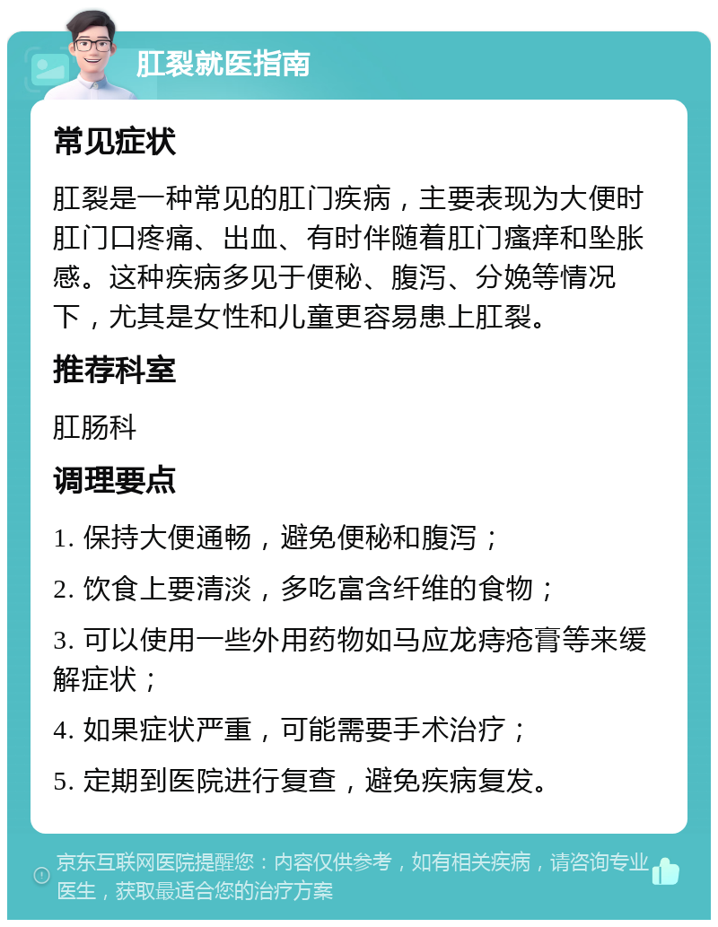 肛裂就医指南 常见症状 肛裂是一种常见的肛门疾病，主要表现为大便时肛门口疼痛、出血、有时伴随着肛门瘙痒和坠胀感。这种疾病多见于便秘、腹泻、分娩等情况下，尤其是女性和儿童更容易患上肛裂。 推荐科室 肛肠科 调理要点 1. 保持大便通畅，避免便秘和腹泻； 2. 饮食上要清淡，多吃富含纤维的食物； 3. 可以使用一些外用药物如马应龙痔疮膏等来缓解症状； 4. 如果症状严重，可能需要手术治疗； 5. 定期到医院进行复查，避免疾病复发。