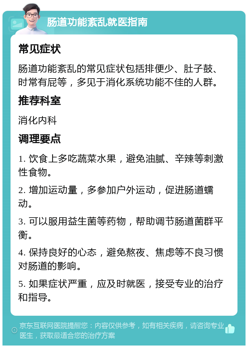 肠道功能紊乱就医指南 常见症状 肠道功能紊乱的常见症状包括排便少、肚子鼓、时常有屁等，多见于消化系统功能不佳的人群。 推荐科室 消化内科 调理要点 1. 饮食上多吃蔬菜水果，避免油腻、辛辣等刺激性食物。 2. 增加运动量，多参加户外运动，促进肠道蠕动。 3. 可以服用益生菌等药物，帮助调节肠道菌群平衡。 4. 保持良好的心态，避免熬夜、焦虑等不良习惯对肠道的影响。 5. 如果症状严重，应及时就医，接受专业的治疗和指导。