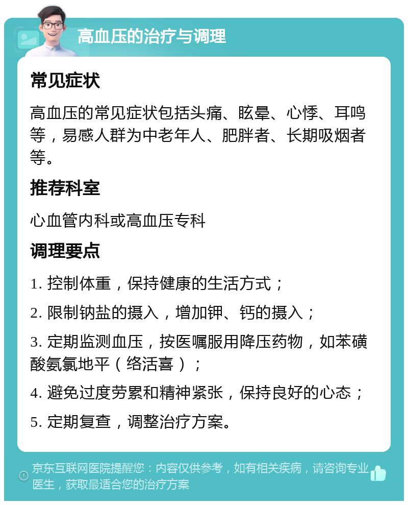 高血压的治疗与调理 常见症状 高血压的常见症状包括头痛、眩晕、心悸、耳鸣等，易感人群为中老年人、肥胖者、长期吸烟者等。 推荐科室 心血管内科或高血压专科 调理要点 1. 控制体重，保持健康的生活方式； 2. 限制钠盐的摄入，增加钾、钙的摄入； 3. 定期监测血压，按医嘱服用降压药物，如苯磺酸氨氯地平（络活喜）； 4. 避免过度劳累和精神紧张，保持良好的心态； 5. 定期复查，调整治疗方案。