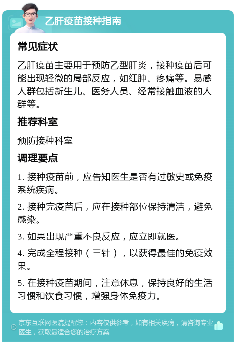 乙肝疫苗接种指南 常见症状 乙肝疫苗主要用于预防乙型肝炎，接种疫苗后可能出现轻微的局部反应，如红肿、疼痛等。易感人群包括新生儿、医务人员、经常接触血液的人群等。 推荐科室 预防接种科室 调理要点 1. 接种疫苗前，应告知医生是否有过敏史或免疫系统疾病。 2. 接种完疫苗后，应在接种部位保持清洁，避免感染。 3. 如果出现严重不良反应，应立即就医。 4. 完成全程接种（三针），以获得最佳的免疫效果。 5. 在接种疫苗期间，注意休息，保持良好的生活习惯和饮食习惯，增强身体免疫力。