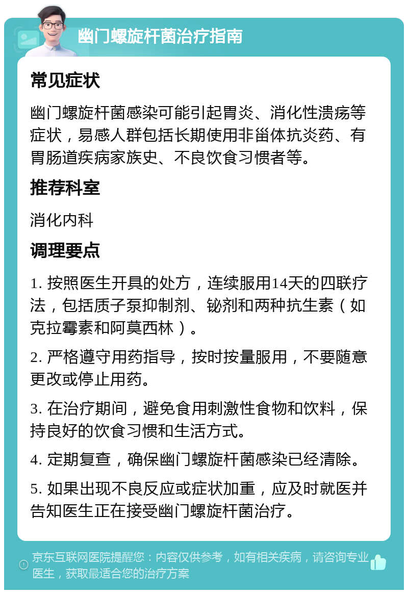 幽门螺旋杆菌治疗指南 常见症状 幽门螺旋杆菌感染可能引起胃炎、消化性溃疡等症状，易感人群包括长期使用非甾体抗炎药、有胃肠道疾病家族史、不良饮食习惯者等。 推荐科室 消化内科 调理要点 1. 按照医生开具的处方，连续服用14天的四联疗法，包括质子泵抑制剂、铋剂和两种抗生素（如克拉霉素和阿莫西林）。 2. 严格遵守用药指导，按时按量服用，不要随意更改或停止用药。 3. 在治疗期间，避免食用刺激性食物和饮料，保持良好的饮食习惯和生活方式。 4. 定期复查，确保幽门螺旋杆菌感染已经清除。 5. 如果出现不良反应或症状加重，应及时就医并告知医生正在接受幽门螺旋杆菌治疗。