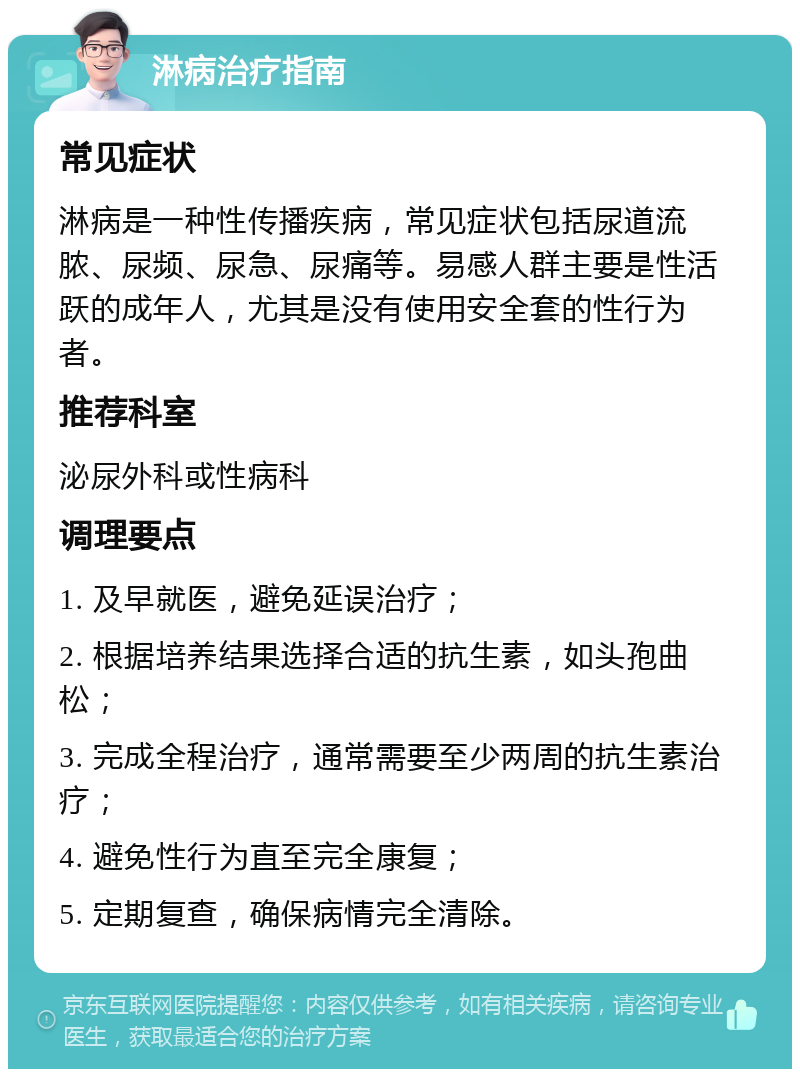 淋病治疗指南 常见症状 淋病是一种性传播疾病，常见症状包括尿道流脓、尿频、尿急、尿痛等。易感人群主要是性活跃的成年人，尤其是没有使用安全套的性行为者。 推荐科室 泌尿外科或性病科 调理要点 1. 及早就医，避免延误治疗； 2. 根据培养结果选择合适的抗生素，如头孢曲松； 3. 完成全程治疗，通常需要至少两周的抗生素治疗； 4. 避免性行为直至完全康复； 5. 定期复查，确保病情完全清除。