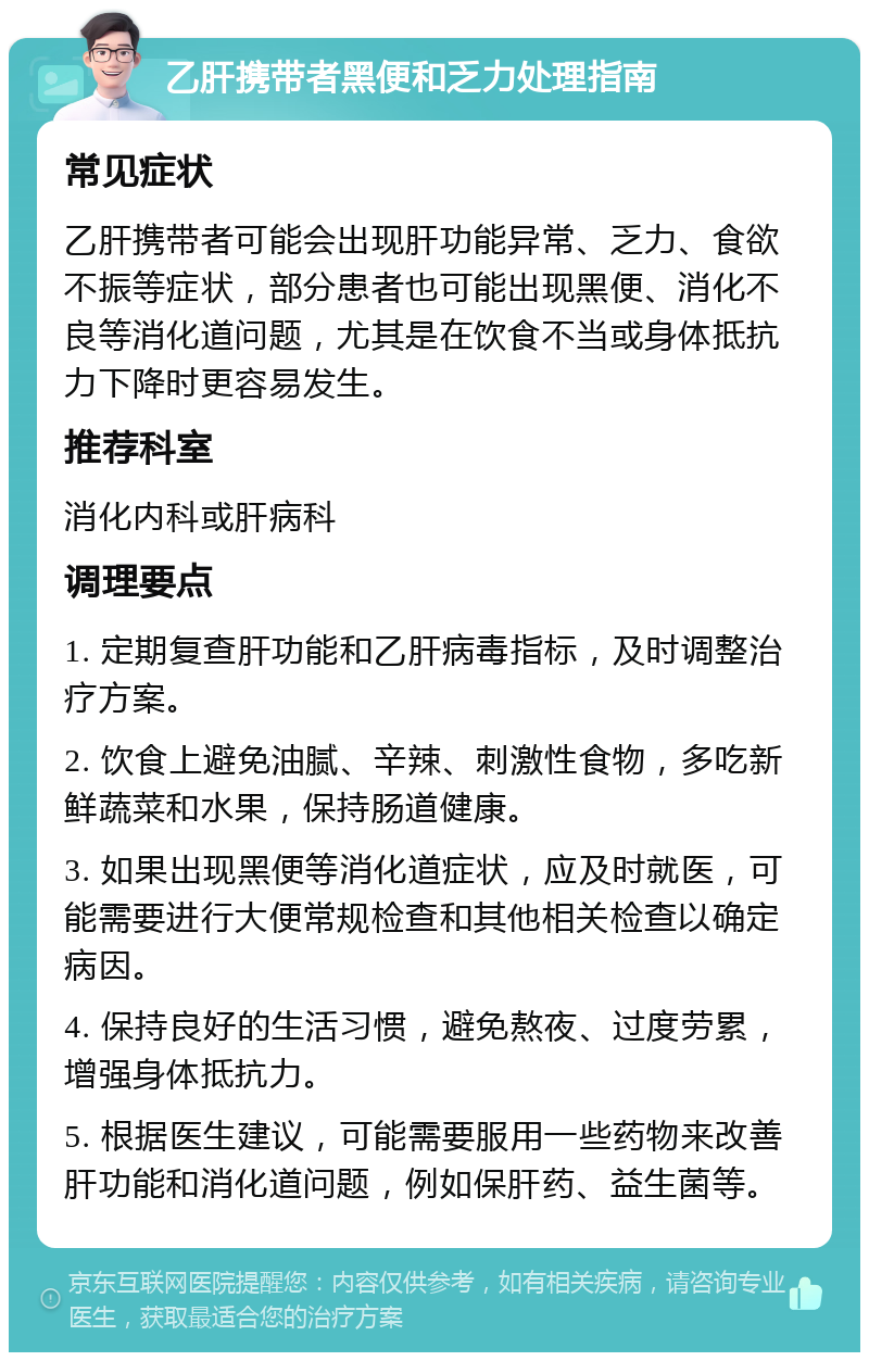 乙肝携带者黑便和乏力处理指南 常见症状 乙肝携带者可能会出现肝功能异常、乏力、食欲不振等症状，部分患者也可能出现黑便、消化不良等消化道问题，尤其是在饮食不当或身体抵抗力下降时更容易发生。 推荐科室 消化内科或肝病科 调理要点 1. 定期复查肝功能和乙肝病毒指标，及时调整治疗方案。 2. 饮食上避免油腻、辛辣、刺激性食物，多吃新鲜蔬菜和水果，保持肠道健康。 3. 如果出现黑便等消化道症状，应及时就医，可能需要进行大便常规检查和其他相关检查以确定病因。 4. 保持良好的生活习惯，避免熬夜、过度劳累，增强身体抵抗力。 5. 根据医生建议，可能需要服用一些药物来改善肝功能和消化道问题，例如保肝药、益生菌等。