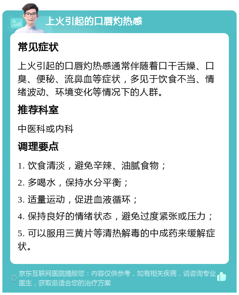 上火引起的口唇灼热感 常见症状 上火引起的口唇灼热感通常伴随着口干舌燥、口臭、便秘、流鼻血等症状，多见于饮食不当、情绪波动、环境变化等情况下的人群。 推荐科室 中医科或内科 调理要点 1. 饮食清淡，避免辛辣、油腻食物； 2. 多喝水，保持水分平衡； 3. 适量运动，促进血液循环； 4. 保持良好的情绪状态，避免过度紧张或压力； 5. 可以服用三黄片等清热解毒的中成药来缓解症状。