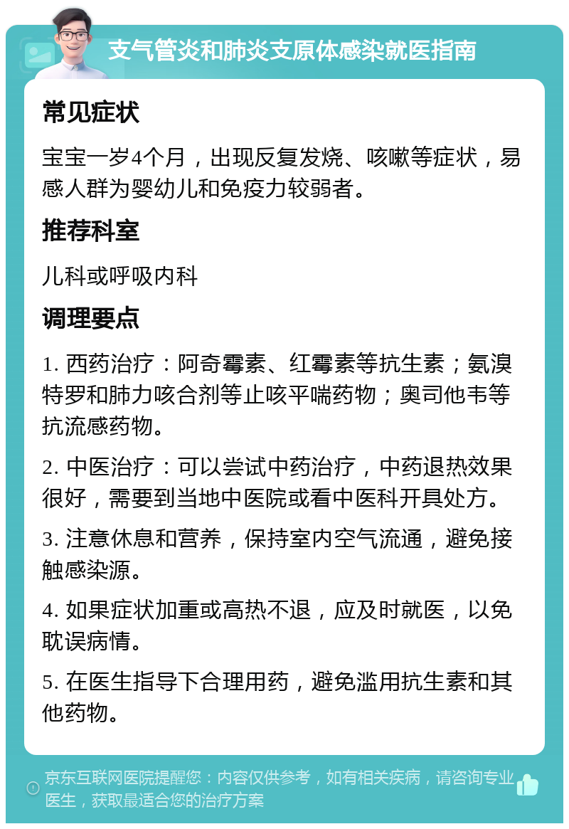 支气管炎和肺炎支原体感染就医指南 常见症状 宝宝一岁4个月，出现反复发烧、咳嗽等症状，易感人群为婴幼儿和免疫力较弱者。 推荐科室 儿科或呼吸内科 调理要点 1. 西药治疗：阿奇霉素、红霉素等抗生素；氨溴特罗和肺力咳合剂等止咳平喘药物；奥司他韦等抗流感药物。 2. 中医治疗：可以尝试中药治疗，中药退热效果很好，需要到当地中医院或看中医科开具处方。 3. 注意休息和营养，保持室内空气流通，避免接触感染源。 4. 如果症状加重或高热不退，应及时就医，以免耽误病情。 5. 在医生指导下合理用药，避免滥用抗生素和其他药物。