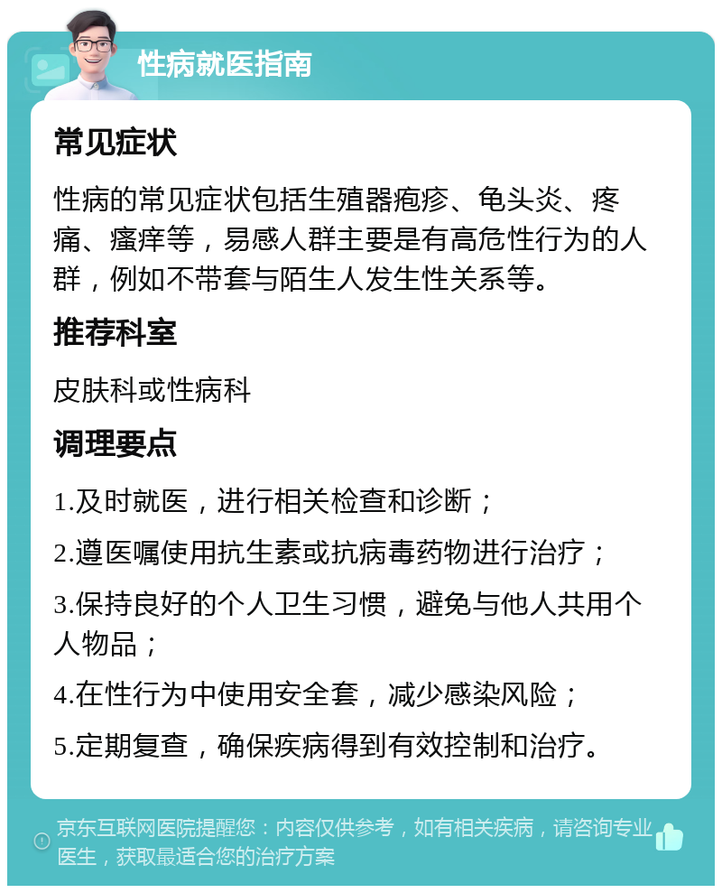 性病就医指南 常见症状 性病的常见症状包括生殖器疱疹、龟头炎、疼痛、瘙痒等，易感人群主要是有高危性行为的人群，例如不带套与陌生人发生性关系等。 推荐科室 皮肤科或性病科 调理要点 1.及时就医，进行相关检查和诊断； 2.遵医嘱使用抗生素或抗病毒药物进行治疗； 3.保持良好的个人卫生习惯，避免与他人共用个人物品； 4.在性行为中使用安全套，减少感染风险； 5.定期复查，确保疾病得到有效控制和治疗。