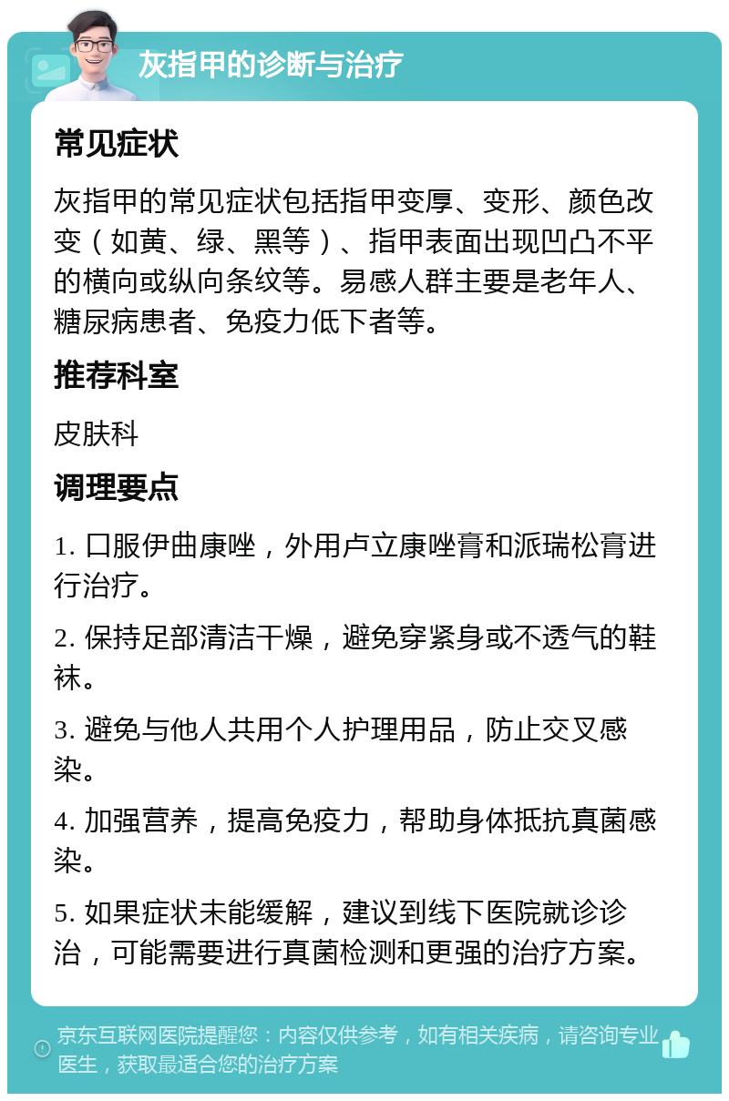 灰指甲的诊断与治疗 常见症状 灰指甲的常见症状包括指甲变厚、变形、颜色改变（如黄、绿、黑等）、指甲表面出现凹凸不平的横向或纵向条纹等。易感人群主要是老年人、糖尿病患者、免疫力低下者等。 推荐科室 皮肤科 调理要点 1. 口服伊曲康唑，外用卢立康唑膏和派瑞松膏进行治疗。 2. 保持足部清洁干燥，避免穿紧身或不透气的鞋袜。 3. 避免与他人共用个人护理用品，防止交叉感染。 4. 加强营养，提高免疫力，帮助身体抵抗真菌感染。 5. 如果症状未能缓解，建议到线下医院就诊诊治，可能需要进行真菌检测和更强的治疗方案。