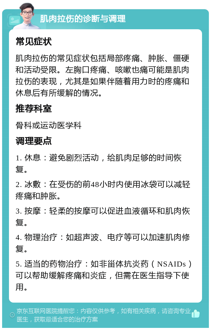 肌肉拉伤的诊断与调理 常见症状 肌肉拉伤的常见症状包括局部疼痛、肿胀、僵硬和活动受限。左胸口疼痛、咳嗽也痛可能是肌肉拉伤的表现，尤其是如果伴随着用力时的疼痛和休息后有所缓解的情况。 推荐科室 骨科或运动医学科 调理要点 1. 休息：避免剧烈活动，给肌肉足够的时间恢复。 2. 冰敷：在受伤的前48小时内使用冰袋可以减轻疼痛和肿胀。 3. 按摩：轻柔的按摩可以促进血液循环和肌肉恢复。 4. 物理治疗：如超声波、电疗等可以加速肌肉修复。 5. 适当的药物治疗：如非甾体抗炎药（NSAIDs）可以帮助缓解疼痛和炎症，但需在医生指导下使用。