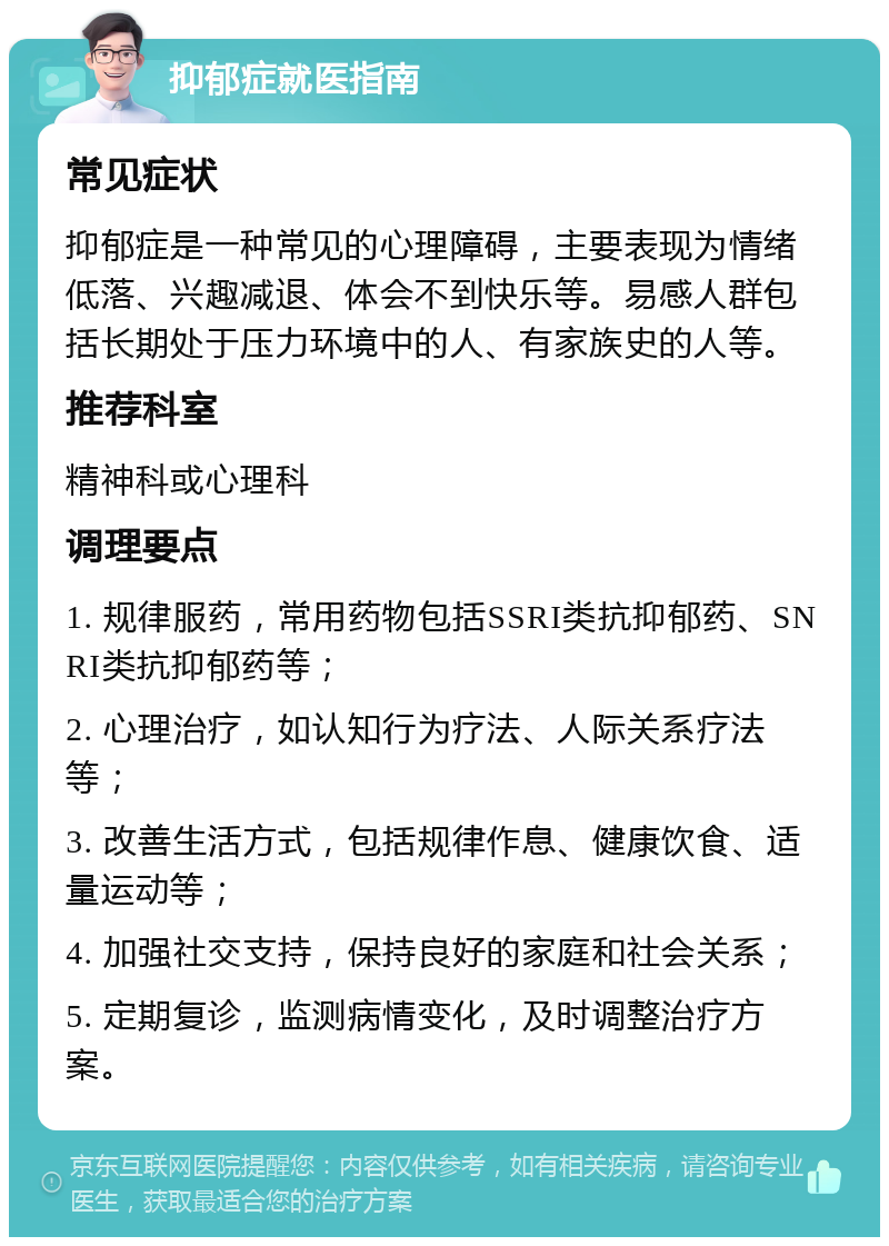 抑郁症就医指南 常见症状 抑郁症是一种常见的心理障碍，主要表现为情绪低落、兴趣减退、体会不到快乐等。易感人群包括长期处于压力环境中的人、有家族史的人等。 推荐科室 精神科或心理科 调理要点 1. 规律服药，常用药物包括SSRI类抗抑郁药、SNRI类抗抑郁药等； 2. 心理治疗，如认知行为疗法、人际关系疗法等； 3. 改善生活方式，包括规律作息、健康饮食、适量运动等； 4. 加强社交支持，保持良好的家庭和社会关系； 5. 定期复诊，监测病情变化，及时调整治疗方案。