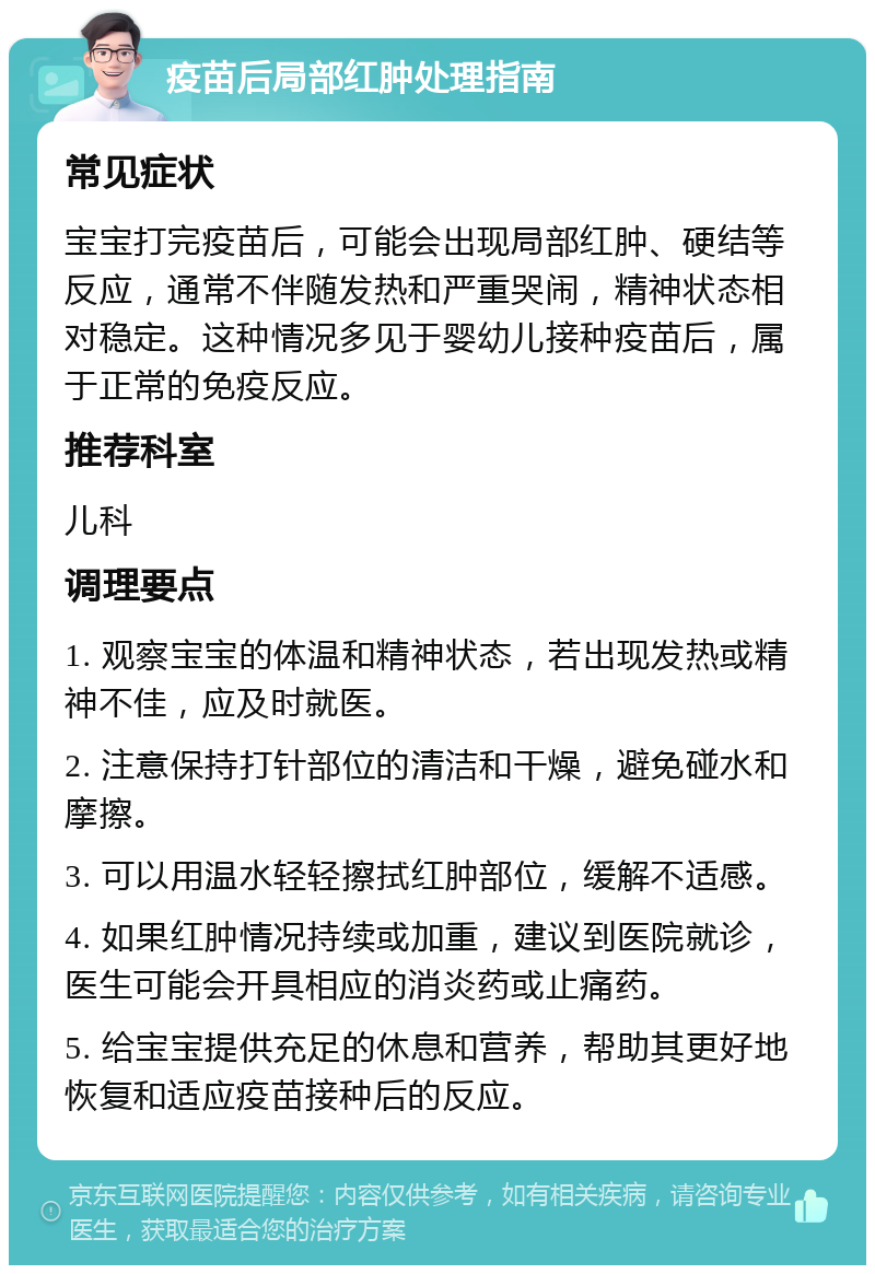 疫苗后局部红肿处理指南 常见症状 宝宝打完疫苗后，可能会出现局部红肿、硬结等反应，通常不伴随发热和严重哭闹，精神状态相对稳定。这种情况多见于婴幼儿接种疫苗后，属于正常的免疫反应。 推荐科室 儿科 调理要点 1. 观察宝宝的体温和精神状态，若出现发热或精神不佳，应及时就医。 2. 注意保持打针部位的清洁和干燥，避免碰水和摩擦。 3. 可以用温水轻轻擦拭红肿部位，缓解不适感。 4. 如果红肿情况持续或加重，建议到医院就诊，医生可能会开具相应的消炎药或止痛药。 5. 给宝宝提供充足的休息和营养，帮助其更好地恢复和适应疫苗接种后的反应。