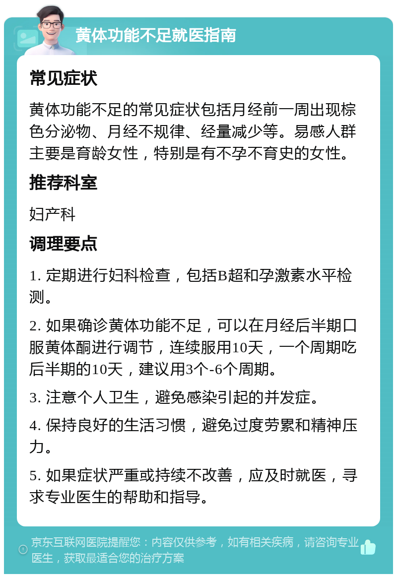 黄体功能不足就医指南 常见症状 黄体功能不足的常见症状包括月经前一周出现棕色分泌物、月经不规律、经量减少等。易感人群主要是育龄女性，特别是有不孕不育史的女性。 推荐科室 妇产科 调理要点 1. 定期进行妇科检查，包括B超和孕激素水平检测。 2. 如果确诊黄体功能不足，可以在月经后半期口服黄体酮进行调节，连续服用10天，一个周期吃后半期的10天，建议用3个-6个周期。 3. 注意个人卫生，避免感染引起的并发症。 4. 保持良好的生活习惯，避免过度劳累和精神压力。 5. 如果症状严重或持续不改善，应及时就医，寻求专业医生的帮助和指导。