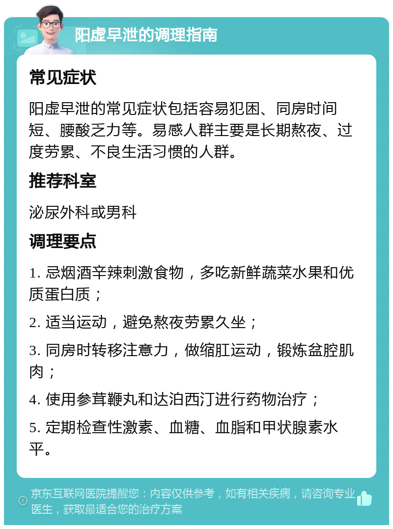 阳虚早泄的调理指南 常见症状 阳虚早泄的常见症状包括容易犯困、同房时间短、腰酸乏力等。易感人群主要是长期熬夜、过度劳累、不良生活习惯的人群。 推荐科室 泌尿外科或男科 调理要点 1. 忌烟酒辛辣刺激食物，多吃新鲜蔬菜水果和优质蛋白质； 2. 适当运动，避免熬夜劳累久坐； 3. 同房时转移注意力，做缩肛运动，锻炼盆腔肌肉； 4. 使用参茸鞭丸和达泊西汀进行药物治疗； 5. 定期检查性激素、血糖、血脂和甲状腺素水平。