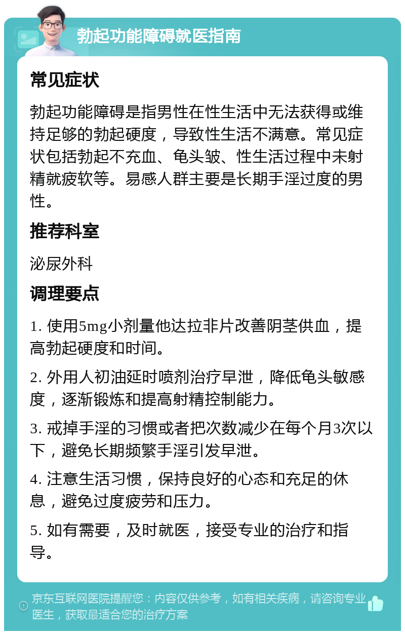 勃起功能障碍就医指南 常见症状 勃起功能障碍是指男性在性生活中无法获得或维持足够的勃起硬度，导致性生活不满意。常见症状包括勃起不充血、龟头皱、性生活过程中未射精就疲软等。易感人群主要是长期手淫过度的男性。 推荐科室 泌尿外科 调理要点 1. 使用5mg小剂量他达拉非片改善阴茎供血，提高勃起硬度和时间。 2. 外用人初油延时喷剂治疗早泄，降低龟头敏感度，逐渐锻炼和提高射精控制能力。 3. 戒掉手淫的习惯或者把次数减少在每个月3次以下，避免长期频繁手淫引发早泄。 4. 注意生活习惯，保持良好的心态和充足的休息，避免过度疲劳和压力。 5. 如有需要，及时就医，接受专业的治疗和指导。