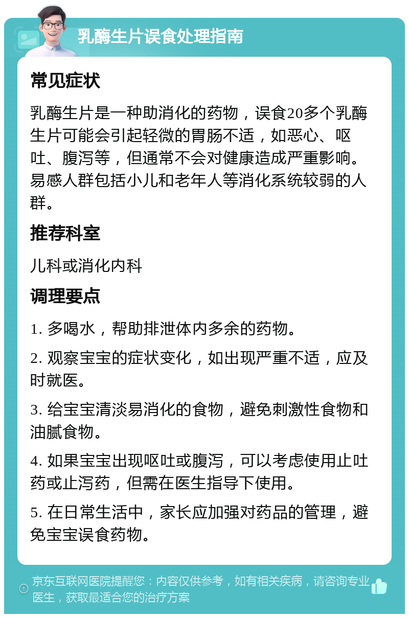 乳酶生片误食处理指南 常见症状 乳酶生片是一种助消化的药物，误食20多个乳酶生片可能会引起轻微的胃肠不适，如恶心、呕吐、腹泻等，但通常不会对健康造成严重影响。易感人群包括小儿和老年人等消化系统较弱的人群。 推荐科室 儿科或消化内科 调理要点 1. 多喝水，帮助排泄体内多余的药物。 2. 观察宝宝的症状变化，如出现严重不适，应及时就医。 3. 给宝宝清淡易消化的食物，避免刺激性食物和油腻食物。 4. 如果宝宝出现呕吐或腹泻，可以考虑使用止吐药或止泻药，但需在医生指导下使用。 5. 在日常生活中，家长应加强对药品的管理，避免宝宝误食药物。