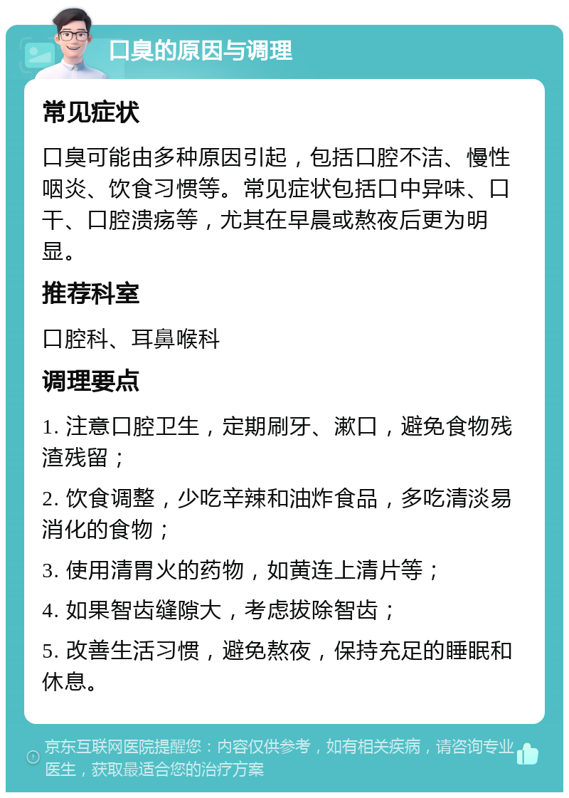 口臭的原因与调理 常见症状 口臭可能由多种原因引起，包括口腔不洁、慢性咽炎、饮食习惯等。常见症状包括口中异味、口干、口腔溃疡等，尤其在早晨或熬夜后更为明显。 推荐科室 口腔科、耳鼻喉科 调理要点 1. 注意口腔卫生，定期刷牙、漱口，避免食物残渣残留； 2. 饮食调整，少吃辛辣和油炸食品，多吃清淡易消化的食物； 3. 使用清胃火的药物，如黄连上清片等； 4. 如果智齿缝隙大，考虑拔除智齿； 5. 改善生活习惯，避免熬夜，保持充足的睡眠和休息。