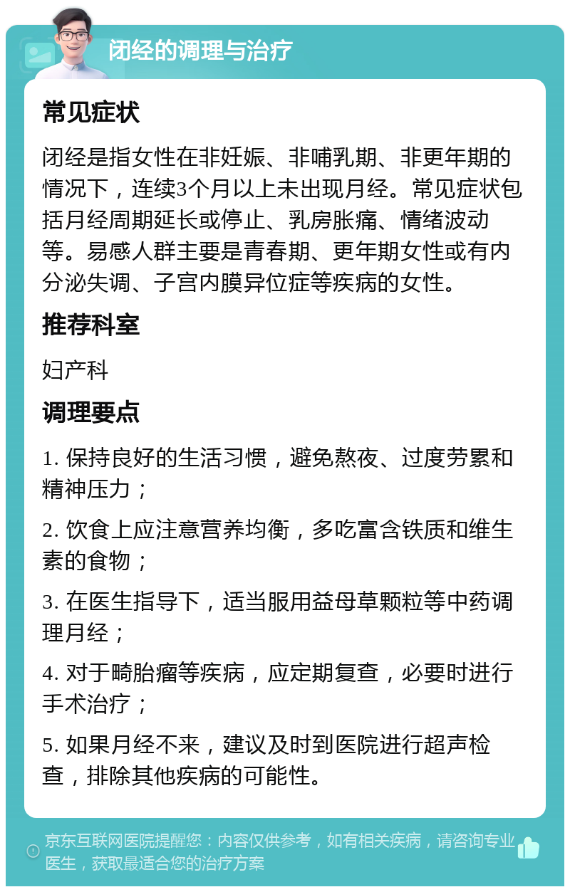 闭经的调理与治疗 常见症状 闭经是指女性在非妊娠、非哺乳期、非更年期的情况下，连续3个月以上未出现月经。常见症状包括月经周期延长或停止、乳房胀痛、情绪波动等。易感人群主要是青春期、更年期女性或有内分泌失调、子宫内膜异位症等疾病的女性。 推荐科室 妇产科 调理要点 1. 保持良好的生活习惯，避免熬夜、过度劳累和精神压力； 2. 饮食上应注意营养均衡，多吃富含铁质和维生素的食物； 3. 在医生指导下，适当服用益母草颗粒等中药调理月经； 4. 对于畸胎瘤等疾病，应定期复查，必要时进行手术治疗； 5. 如果月经不来，建议及时到医院进行超声检查，排除其他疾病的可能性。