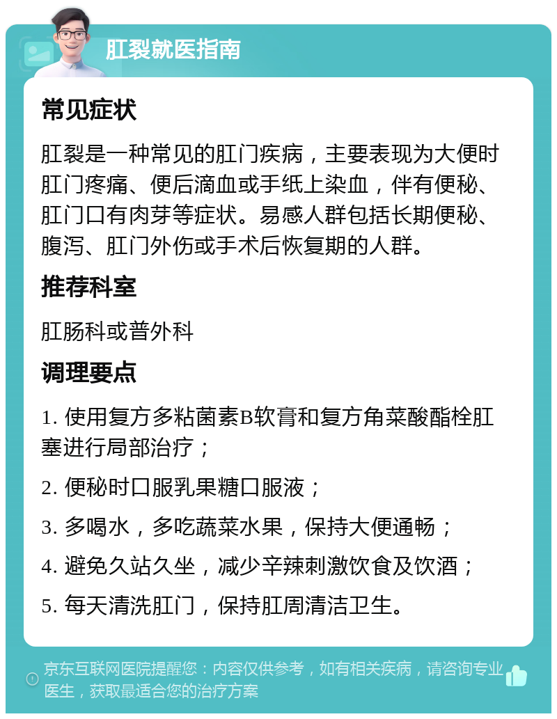 肛裂就医指南 常见症状 肛裂是一种常见的肛门疾病，主要表现为大便时肛门疼痛、便后滴血或手纸上染血，伴有便秘、肛门口有肉芽等症状。易感人群包括长期便秘、腹泻、肛门外伤或手术后恢复期的人群。 推荐科室 肛肠科或普外科 调理要点 1. 使用复方多粘菌素B软膏和复方角菜酸酯栓肛塞进行局部治疗； 2. 便秘时口服乳果糖口服液； 3. 多喝水，多吃蔬菜水果，保持大便通畅； 4. 避免久站久坐，减少辛辣刺激饮食及饮酒； 5. 每天清洗肛门，保持肛周清洁卫生。