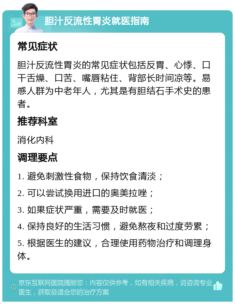 胆汁反流性胃炎就医指南 常见症状 胆汁反流性胃炎的常见症状包括反胃、心悸、口干舌燥、口苦、嘴唇粘住、背部长时间凉等。易感人群为中老年人，尤其是有胆结石手术史的患者。 推荐科室 消化内科 调理要点 1. 避免刺激性食物，保持饮食清淡； 2. 可以尝试换用进口的奥美拉唑； 3. 如果症状严重，需要及时就医； 4. 保持良好的生活习惯，避免熬夜和过度劳累； 5. 根据医生的建议，合理使用药物治疗和调理身体。