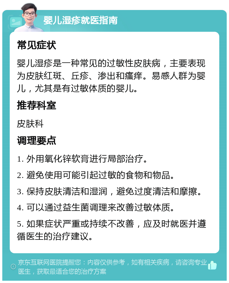 婴儿湿疹就医指南 常见症状 婴儿湿疹是一种常见的过敏性皮肤病，主要表现为皮肤红斑、丘疹、渗出和瘙痒。易感人群为婴儿，尤其是有过敏体质的婴儿。 推荐科室 皮肤科 调理要点 1. 外用氧化锌软膏进行局部治疗。 2. 避免使用可能引起过敏的食物和物品。 3. 保持皮肤清洁和湿润，避免过度清洁和摩擦。 4. 可以通过益生菌调理来改善过敏体质。 5. 如果症状严重或持续不改善，应及时就医并遵循医生的治疗建议。