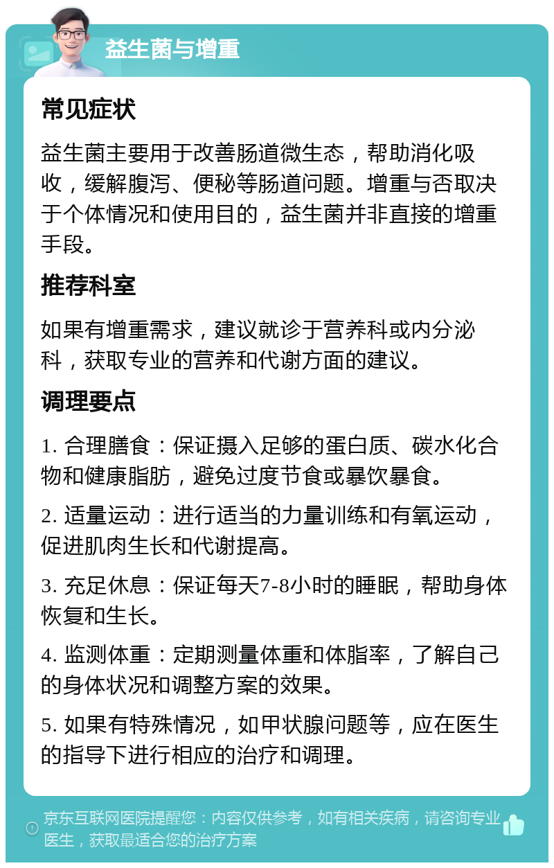 益生菌与增重 常见症状 益生菌主要用于改善肠道微生态，帮助消化吸收，缓解腹泻、便秘等肠道问题。增重与否取决于个体情况和使用目的，益生菌并非直接的增重手段。 推荐科室 如果有增重需求，建议就诊于营养科或内分泌科，获取专业的营养和代谢方面的建议。 调理要点 1. 合理膳食：保证摄入足够的蛋白质、碳水化合物和健康脂肪，避免过度节食或暴饮暴食。 2. 适量运动：进行适当的力量训练和有氧运动，促进肌肉生长和代谢提高。 3. 充足休息：保证每天7-8小时的睡眠，帮助身体恢复和生长。 4. 监测体重：定期测量体重和体脂率，了解自己的身体状况和调整方案的效果。 5. 如果有特殊情况，如甲状腺问题等，应在医生的指导下进行相应的治疗和调理。