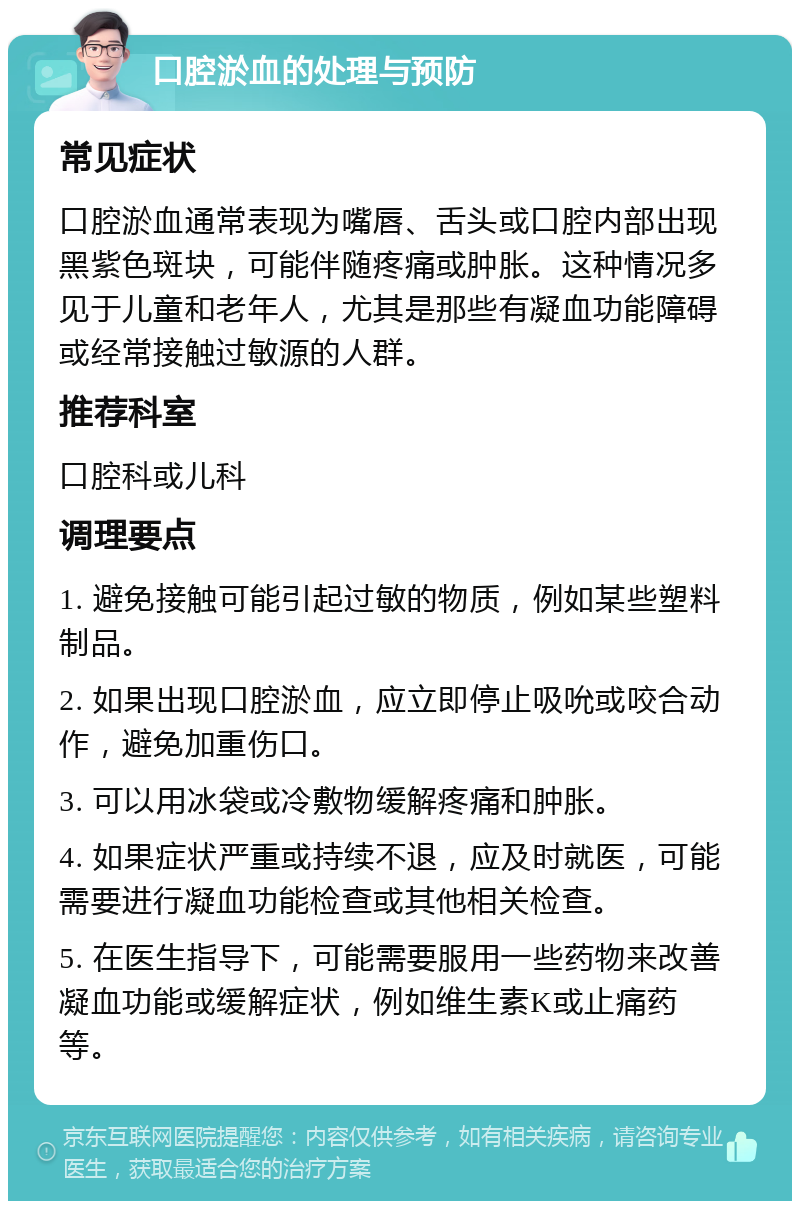 口腔淤血的处理与预防 常见症状 口腔淤血通常表现为嘴唇、舌头或口腔内部出现黑紫色斑块，可能伴随疼痛或肿胀。这种情况多见于儿童和老年人，尤其是那些有凝血功能障碍或经常接触过敏源的人群。 推荐科室 口腔科或儿科 调理要点 1. 避免接触可能引起过敏的物质，例如某些塑料制品。 2. 如果出现口腔淤血，应立即停止吸吮或咬合动作，避免加重伤口。 3. 可以用冰袋或冷敷物缓解疼痛和肿胀。 4. 如果症状严重或持续不退，应及时就医，可能需要进行凝血功能检查或其他相关检查。 5. 在医生指导下，可能需要服用一些药物来改善凝血功能或缓解症状，例如维生素K或止痛药等。