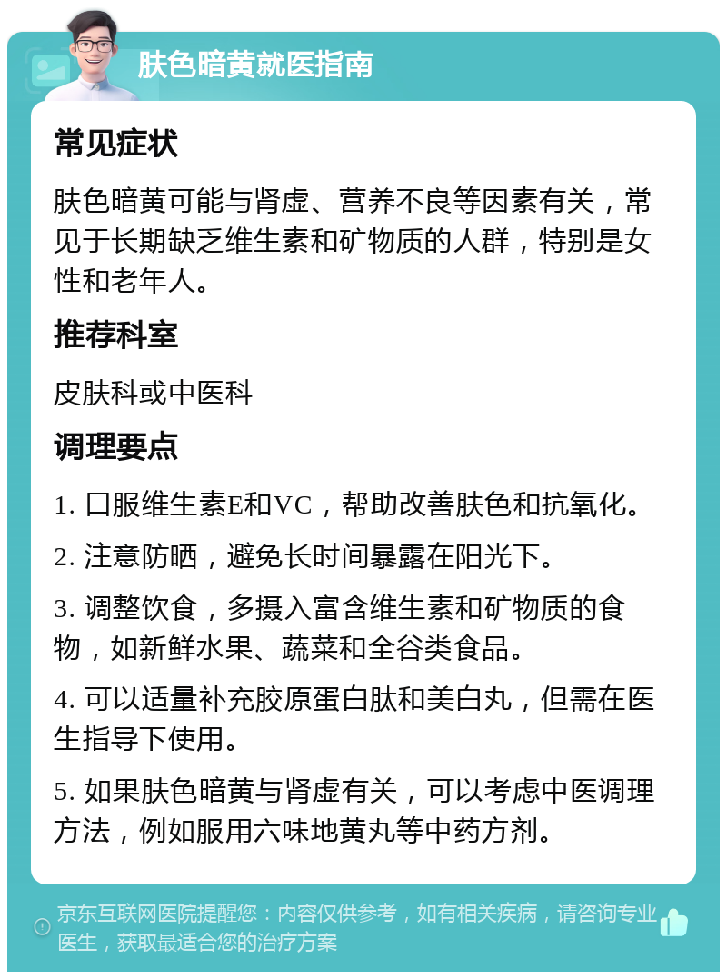 肤色暗黄就医指南 常见症状 肤色暗黄可能与肾虚、营养不良等因素有关，常见于长期缺乏维生素和矿物质的人群，特别是女性和老年人。 推荐科室 皮肤科或中医科 调理要点 1. 口服维生素E和VC，帮助改善肤色和抗氧化。 2. 注意防晒，避免长时间暴露在阳光下。 3. 调整饮食，多摄入富含维生素和矿物质的食物，如新鲜水果、蔬菜和全谷类食品。 4. 可以适量补充胶原蛋白肽和美白丸，但需在医生指导下使用。 5. 如果肤色暗黄与肾虚有关，可以考虑中医调理方法，例如服用六味地黄丸等中药方剂。