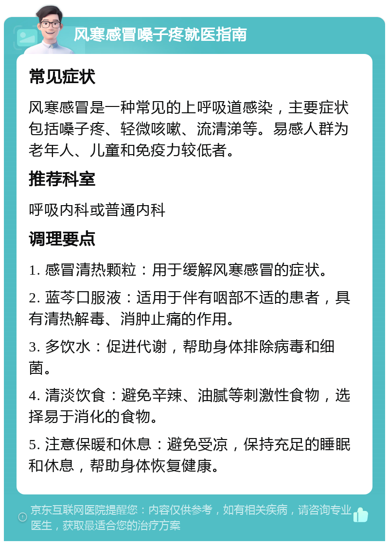 风寒感冒嗓子疼就医指南 常见症状 风寒感冒是一种常见的上呼吸道感染，主要症状包括嗓子疼、轻微咳嗽、流清涕等。易感人群为老年人、儿童和免疫力较低者。 推荐科室 呼吸内科或普通内科 调理要点 1. 感冒清热颗粒：用于缓解风寒感冒的症状。 2. 蓝芩口服液：适用于伴有咽部不适的患者，具有清热解毒、消肿止痛的作用。 3. 多饮水：促进代谢，帮助身体排除病毒和细菌。 4. 清淡饮食：避免辛辣、油腻等刺激性食物，选择易于消化的食物。 5. 注意保暖和休息：避免受凉，保持充足的睡眠和休息，帮助身体恢复健康。