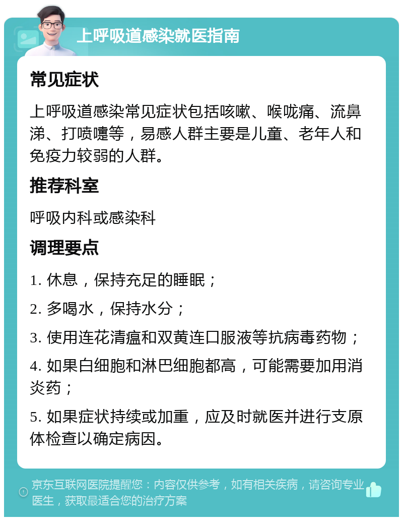 上呼吸道感染就医指南 常见症状 上呼吸道感染常见症状包括咳嗽、喉咙痛、流鼻涕、打喷嚏等，易感人群主要是儿童、老年人和免疫力较弱的人群。 推荐科室 呼吸内科或感染科 调理要点 1. 休息，保持充足的睡眠； 2. 多喝水，保持水分； 3. 使用连花清瘟和双黄连口服液等抗病毒药物； 4. 如果白细胞和淋巴细胞都高，可能需要加用消炎药； 5. 如果症状持续或加重，应及时就医并进行支原体检查以确定病因。