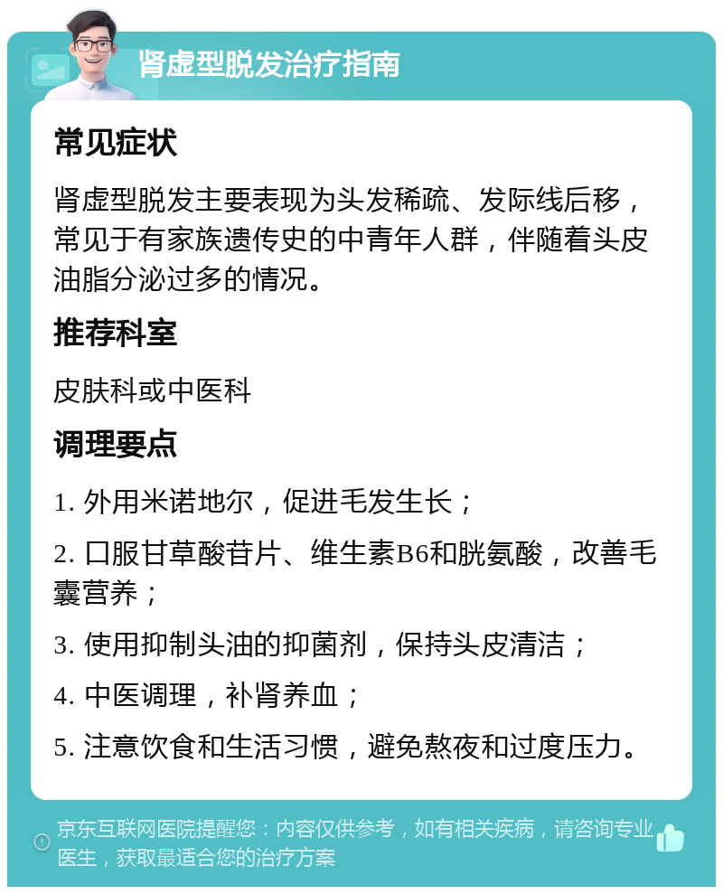 肾虚型脱发治疗指南 常见症状 肾虚型脱发主要表现为头发稀疏、发际线后移，常见于有家族遗传史的中青年人群，伴随着头皮油脂分泌过多的情况。 推荐科室 皮肤科或中医科 调理要点 1. 外用米诺地尔，促进毛发生长； 2. 口服甘草酸苷片、维生素B6和胱氨酸，改善毛囊营养； 3. 使用抑制头油的抑菌剂，保持头皮清洁； 4. 中医调理，补肾养血； 5. 注意饮食和生活习惯，避免熬夜和过度压力。