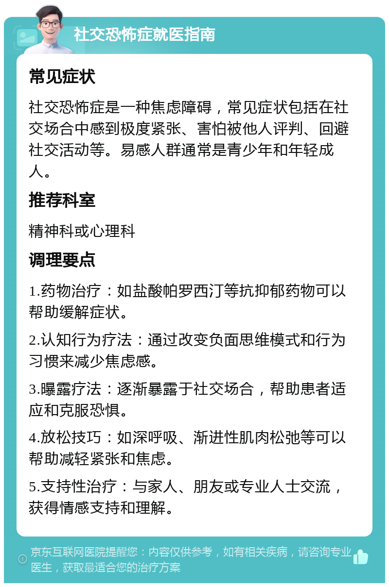 社交恐怖症就医指南 常见症状 社交恐怖症是一种焦虑障碍，常见症状包括在社交场合中感到极度紧张、害怕被他人评判、回避社交活动等。易感人群通常是青少年和年轻成人。 推荐科室 精神科或心理科 调理要点 1.药物治疗：如盐酸帕罗西汀等抗抑郁药物可以帮助缓解症状。 2.认知行为疗法：通过改变负面思维模式和行为习惯来减少焦虑感。 3.曝露疗法：逐渐暴露于社交场合，帮助患者适应和克服恐惧。 4.放松技巧：如深呼吸、渐进性肌肉松弛等可以帮助减轻紧张和焦虑。 5.支持性治疗：与家人、朋友或专业人士交流，获得情感支持和理解。