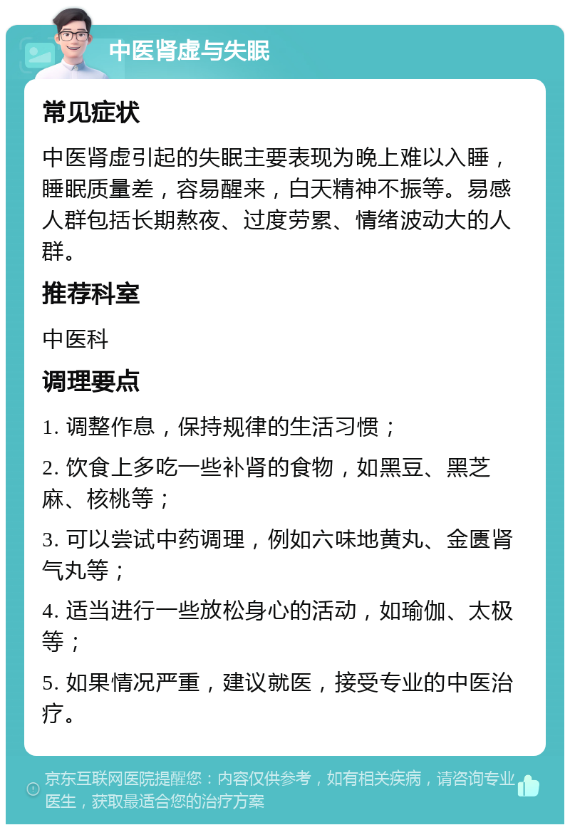 中医肾虚与失眠 常见症状 中医肾虚引起的失眠主要表现为晚上难以入睡，睡眠质量差，容易醒来，白天精神不振等。易感人群包括长期熬夜、过度劳累、情绪波动大的人群。 推荐科室 中医科 调理要点 1. 调整作息，保持规律的生活习惯； 2. 饮食上多吃一些补肾的食物，如黑豆、黑芝麻、核桃等； 3. 可以尝试中药调理，例如六味地黄丸、金匮肾气丸等； 4. 适当进行一些放松身心的活动，如瑜伽、太极等； 5. 如果情况严重，建议就医，接受专业的中医治疗。