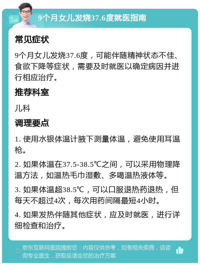 9个月女儿发烧37.6度就医指南 常见症状 9个月女儿发烧37.6度，可能伴随精神状态不佳、食欲下降等症状，需要及时就医以确定病因并进行相应治疗。 推荐科室 儿科 调理要点 1. 使用水银体温计腋下测量体温，避免使用耳温枪。 2. 如果体温在37.5-38.5℃之间，可以采用物理降温方法，如温热毛巾湿敷、多喝温热液体等。 3. 如果体温超38.5℃，可以口服退热药退热，但每天不超过4次，每次用药间隔最短4小时。 4. 如果发热伴随其他症状，应及时就医，进行详细检查和治疗。