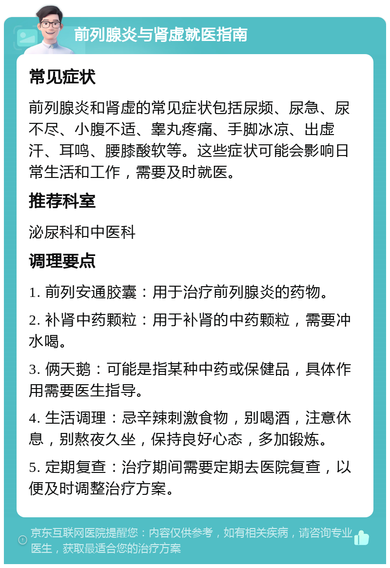 前列腺炎与肾虚就医指南 常见症状 前列腺炎和肾虚的常见症状包括尿频、尿急、尿不尽、小腹不适、睾丸疼痛、手脚冰凉、出虚汗、耳鸣、腰膝酸软等。这些症状可能会影响日常生活和工作，需要及时就医。 推荐科室 泌尿科和中医科 调理要点 1. 前列安通胶囊：用于治疗前列腺炎的药物。 2. 补肾中药颗粒：用于补肾的中药颗粒，需要冲水喝。 3. 俩天鹅：可能是指某种中药或保健品，具体作用需要医生指导。 4. 生活调理：忌辛辣刺激食物，别喝酒，注意休息，别熬夜久坐，保持良好心态，多加锻炼。 5. 定期复查：治疗期间需要定期去医院复查，以便及时调整治疗方案。