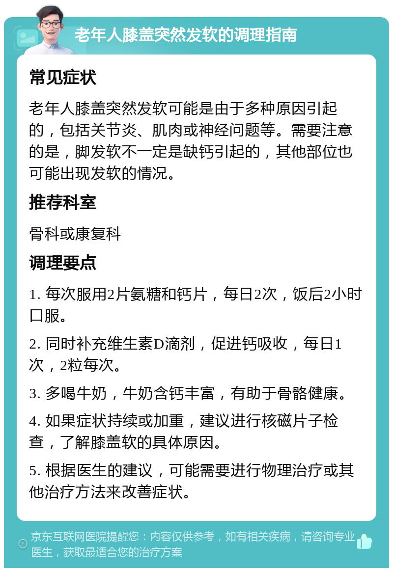 老年人膝盖突然发软的调理指南 常见症状 老年人膝盖突然发软可能是由于多种原因引起的，包括关节炎、肌肉或神经问题等。需要注意的是，脚发软不一定是缺钙引起的，其他部位也可能出现发软的情况。 推荐科室 骨科或康复科 调理要点 1. 每次服用2片氨糖和钙片，每日2次，饭后2小时口服。 2. 同时补充维生素D滴剂，促进钙吸收，每日1次，2粒每次。 3. 多喝牛奶，牛奶含钙丰富，有助于骨骼健康。 4. 如果症状持续或加重，建议进行核磁片子检查，了解膝盖软的具体原因。 5. 根据医生的建议，可能需要进行物理治疗或其他治疗方法来改善症状。