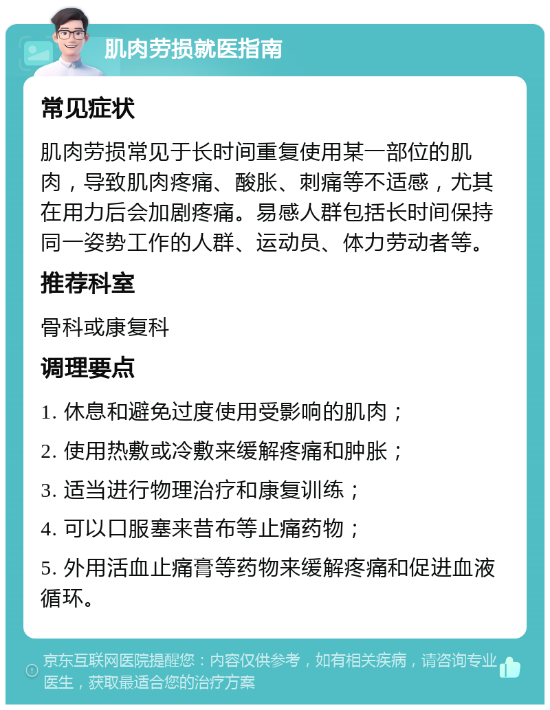 肌肉劳损就医指南 常见症状 肌肉劳损常见于长时间重复使用某一部位的肌肉，导致肌肉疼痛、酸胀、刺痛等不适感，尤其在用力后会加剧疼痛。易感人群包括长时间保持同一姿势工作的人群、运动员、体力劳动者等。 推荐科室 骨科或康复科 调理要点 1. 休息和避免过度使用受影响的肌肉； 2. 使用热敷或冷敷来缓解疼痛和肿胀； 3. 适当进行物理治疗和康复训练； 4. 可以口服塞来昔布等止痛药物； 5. 外用活血止痛膏等药物来缓解疼痛和促进血液循环。