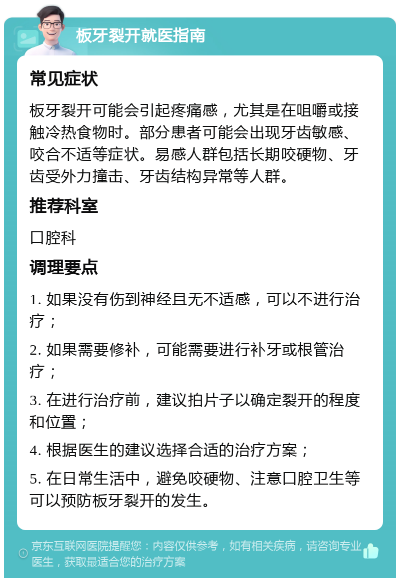 板牙裂开就医指南 常见症状 板牙裂开可能会引起疼痛感，尤其是在咀嚼或接触冷热食物时。部分患者可能会出现牙齿敏感、咬合不适等症状。易感人群包括长期咬硬物、牙齿受外力撞击、牙齿结构异常等人群。 推荐科室 口腔科 调理要点 1. 如果没有伤到神经且无不适感，可以不进行治疗； 2. 如果需要修补，可能需要进行补牙或根管治疗； 3. 在进行治疗前，建议拍片子以确定裂开的程度和位置； 4. 根据医生的建议选择合适的治疗方案； 5. 在日常生活中，避免咬硬物、注意口腔卫生等可以预防板牙裂开的发生。