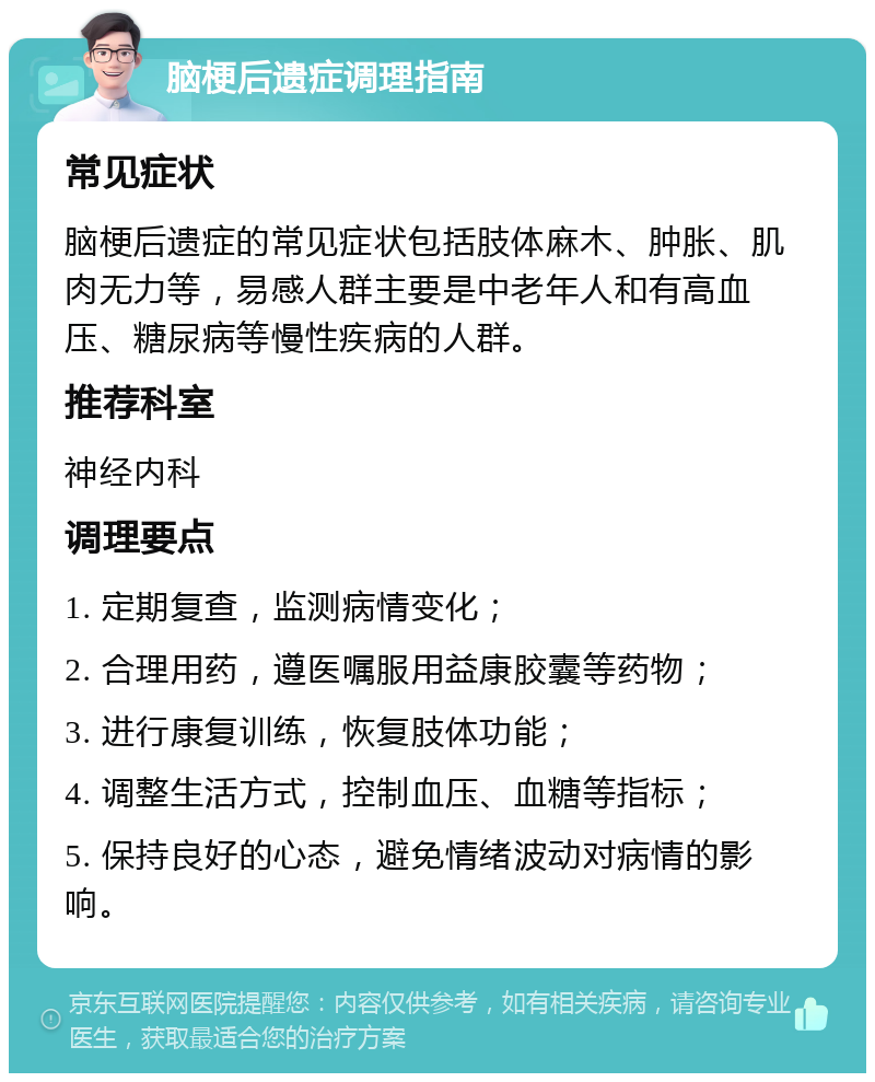 脑梗后遗症调理指南 常见症状 脑梗后遗症的常见症状包括肢体麻木、肿胀、肌肉无力等，易感人群主要是中老年人和有高血压、糖尿病等慢性疾病的人群。 推荐科室 神经内科 调理要点 1. 定期复查，监测病情变化； 2. 合理用药，遵医嘱服用益康胶囊等药物； 3. 进行康复训练，恢复肢体功能； 4. 调整生活方式，控制血压、血糖等指标； 5. 保持良好的心态，避免情绪波动对病情的影响。